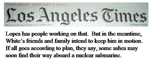 Saturday, January 2, 2010 Los Angeles Times, Page One, Column One , 
		Death didn't stop his world travels - Page A20 next to the last paragraph - White's friends and family intend to keep him in motion. 
		If all goes according to plan, they say, some ashes may soon find their way aboard a nuclear submarine.