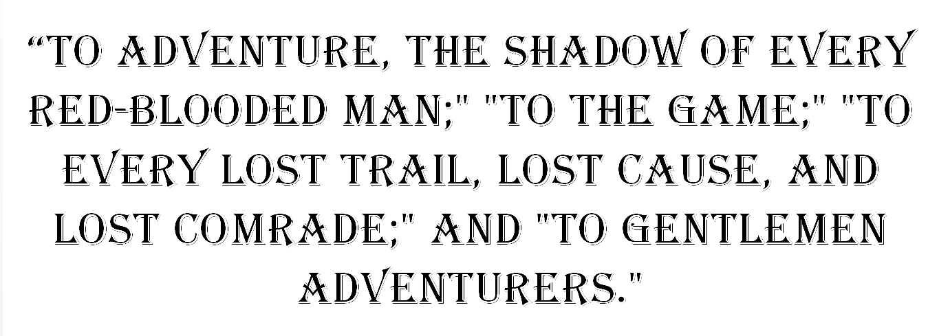 "To Adventure, the Shadow of Every Red-Blooded Man;" "To the Game;" "To Every Lost Trail, Lost Cause, and Lost Comrade;" and "To Gentlemen Adventurers."